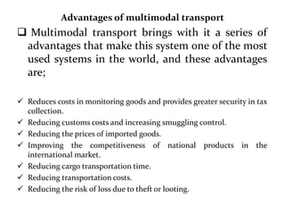 Advantages of multimodal transport
 Multimodal transport brings with it a series of
advantages that make this system one of the most
used systems in the world, and these advantages
are;
 Reduces costs in monitoring goods and provides greater security in tax
collection.
 Reducing customs costs and increasing smuggling control.
 Reducing the prices of imported goods.
 Improving the competitiveness of national products in the
international market.
 Reducing cargo transportation time.
 Reducing transportation costs.
 Reducing the risk of loss due to theft or looting.
 
