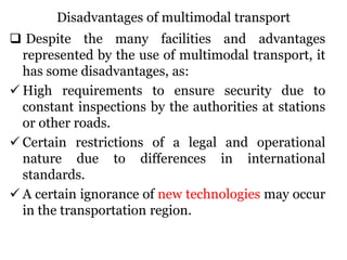 Disadvantages of multimodal transport
 Despite the many facilities and advantages
represented by the use of multimodal transport, it
has some disadvantages, as:
 High requirements to ensure security due to
constant inspections by the authorities at stations
or other roads.
 Certain restrictions of a legal and operational
nature due to differences in international
standards.
 A certain ignorance of new technologies may occur
in the transportation region.
 