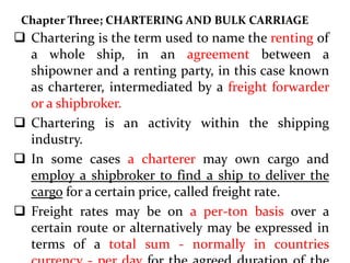 Chapter Three; CHARTERING AND BULK CARRIAGE
 Chartering is the term used to name the renting of
a whole ship, in an agreement between a
shipowner and a renting party, in this case known
as charterer, intermediated by a freight forwarder
or a shipbroker.
 Chartering is an activity within the shipping
industry.
 In some cases a charterer may own cargo and
employ a shipbroker to find a ship to deliver the
cargo for a certain price, called freight rate.
 Freight rates may be on a per-ton basis over a
certain route or alternatively may be expressed in
terms of a total sum - normally in countries
 