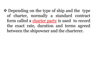  Depending on the type of ship and the type
of charter, normally a standard contract
form called a charter party is used to record
the exact rate, duration and terms agreed
between the shipowner and the charterer.
 