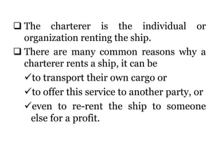  The charterer is the individual or
organization renting the ship.
 There are many common reasons why a
charterer rents a ship, it can be
to transport their own cargo or
to offer this service to another party, or
even to re-rent the ship to someone
else for a profit.
 