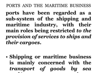 PORTS AND THE MARITIME BUSINESS
ports have been regarded as a
sub-system of the shipping and
maritime industry, with their
main roles being restricted to the
provision of services to ships and
their cargoes.
• Shipping or maritime business
is mainly concerned with the
transport of goods by sea
 