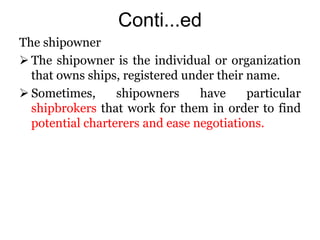 Conti...ed
The shipowner
 The shipowner is the individual or organization
that owns ships, registered under their name.
 Sometimes, shipowners have particular
shipbrokers that work for them in order to find
potential charterers and ease negotiations.
 