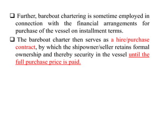  Further, bareboat chartering is sometime employed in
connection with the financial arrangements for
purchase of the vessel on installment terms.
 The bareboat charter then serves as a hire/purchase
contract, by which the shipowner/seller retains formal
ownership and thereby security in the vessel until the
full purchase price is paid.
 