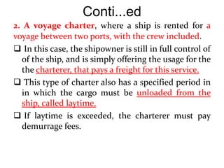 Conti...ed
2. A voyage charter, where a ship is rented for a
voyage between two ports, with the crew included.
 In this case, the shipowner is still in full control of
of the ship, and is simply offering the usage for the
the charterer, that pays a freight for this service.
 This type of charter also has a specified period in
in which the cargo must be unloaded from the
ship, called laytime.
 If laytime is exceeded, the charterer must pay
demurrage fees.
 