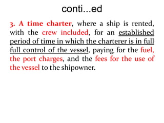 conti...ed
3. A time charter, where a ship is rented,
with the crew included, for an established
period of time in which the charterer is in full
full control of the vessel, paying for the fuel,
the port charges, and the fees for the use of
the vessel to the shipowner.
 