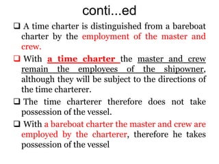conti...ed
 A time charter is distinguished from a bareboat
charter by the employment of the master and
crew.
 With a time charter the master and crew
remain the employees of the shipowner,
although they will be subject to the directions of
the time charterer.
 The time charterer therefore does not take
possession of the vessel.
 With a bareboat charter the master and crew are
employed by the charterer, therefore he takes
possession of the vessel
 