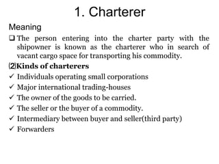 1. Charterer
Meaning
 The person entering into the charter party with the
shipowner is known as the charterer who in search of
vacant cargo space for transporting his commodity.
⑵Kinds of charterers
 Individuals operating small corporations
 Major international trading-houses
 The owner of the goods to be carried.
 The seller or the buyer of a commodity.
 Intermediary between buyer and seller(third party)
 Forwarders
 