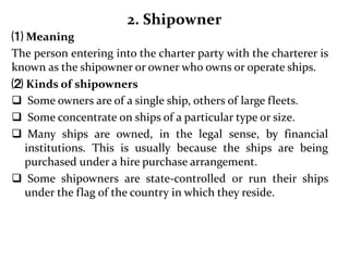 2. Shipowner
⑴ Meaning
The person entering into the charter party with the charterer is
known as the shipowner or owner who owns or operate ships.
⑵ Kinds of shipowners
 Some owners are of a single ship, others of large fleets.
 Some concentrate on ships of a particular type or size.
 Many ships are owned, in the legal sense, by financial
institutions. This is usually because the ships are being
purchased under a hire purchase arrangement.
 Some shipowners are state-controlled or run their ships
under the flag of the country in which they reside.
 