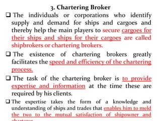 3. Chartering Broker
 The individuals or corporations who identify
supply and demand for ships and cargoes and
thereby help the main players to secure cargoes for
their ships and ships for their cargoes are called
shipbrokers or chartering brokers.
 The existence of chartering brokers greatly
facilitates the speed and efficiency of the chartering
process.
 The task of the chartering broker is to provide
expertise and information at the time these are
required by his clients.
 The expertise takes the form of a knowledge and
understanding of ships and trades that enables him to meld
the two to the mutual satisfaction of shipowner and
 