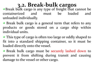 3.2. Break-bulk cargos
Break bulk cargo is any type of freight that cannot be
containerized and must be loaded and
unloaded individually.
Break bulk cargo is a general term that refers to any
products or goods stored on a cargo ship within
individual units.
This type of cargo is often too large or oddly shaped to
fit into a standard shipping container, so it must be
loaded directly onto the vessel.
Break bulk cargo must be securely lashed down to
prevent it from shifting during transit and causing
damage to the vessel or other cargo.
 