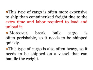 This type of cargo is often more expensive
to ship than containerized freight due to the
extra time and labor required to load and
unload it.
Moreover, break bulk cargo is
often perishable, so it needs to be shipped
quickly.
This type of cargo is also often heavy, so it
needs to be shipped on a vessel that can
handle the weight.
 