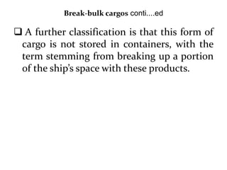 Break-bulk cargos conti....ed
 A further classification is that this form of
cargo is not stored in containers, with the
term stemming from breaking up a portion
of the ship’s space with these products.
 
