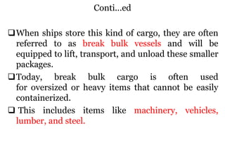 Conti...ed
When ships store this kind of cargo, they are often
referred to as break bulk vessels and will be
equipped to lift, transport, and unload these smaller
packages.
Today, break bulk cargo is often used
for oversized or heavy items that cannot be easily
containerized.
 This includes items like machinery, vehicles,
lumber, and steel.
 