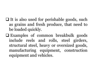  It is also used for perishable goods, such
as grains and fresh produce, that need to
be loaded quickly.
 Examples of common breakbulk goods
include reels and rolls, steel girders,
structural steel, heavy or oversized goods,
manufacturing equipment, construction
equipment and vehicles.
 