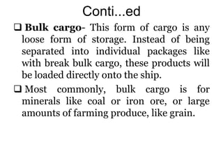 Conti...ed
 Bulk cargo- This form of cargo is any
loose form of storage. Instead of being
separated into individual packages like
with break bulk cargo, these products will
be loaded directly onto the ship.
 Most commonly, bulk cargo is for
minerals like coal or iron ore, or large
amounts of farming produce, like grain.
 