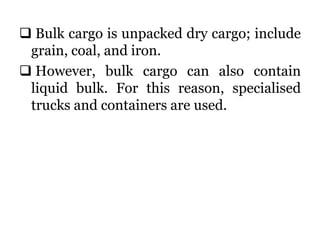  Bulk cargo is unpacked dry cargo; include
grain, coal, and iron.
 However, bulk cargo can also contain
liquid bulk. For this reason, specialised
trucks and containers are used.
 