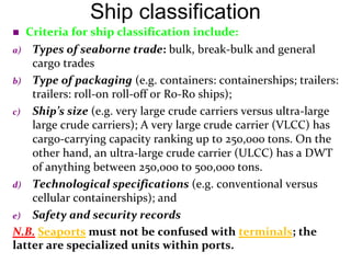 Ship classification
 Criteria for ship classification include:
a) Types of seaborne trade: bulk, break-bulk and general
cargo trades
b) Type of packaging (e.g. containers: containerships; trailers:
trailers: roll-on roll-off or Ro-Ro ships);
c) Ship’s size (e.g. very large crude carriers versus ultra-large
large crude carriers); A very large crude carrier (VLCC) has
cargo-carrying capacity ranking up to 250,000 tons. On the
other hand, an ultra-large crude carrier (ULCC) has a DWT
of anything between 250,000 to 500,000 tons.
d) Technological specifications (e.g. conventional versus
cellular containerships); and
e) Safety and security records
N.B. Seaports must not be confused with terminals; the
latter are specialized units within ports.
 