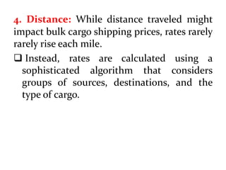 4. Distance: While distance traveled might
impact bulk cargo shipping prices, rates rarely
rarely rise each mile.
 Instead, rates are calculated using a
sophisticated algorithm that considers
groups of sources, destinations, and the
type of cargo.
 