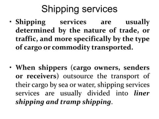 Shipping services
• Shipping services are usually
determined by the nature of trade, or
traffic, and more specifically by the type
of cargo or commodity transported.
• When shippers (cargo owners, senders
or receivers) outsource the transport of
their cargo by sea or water, shipping services
services are usually divided into liner
shipping and tramp shipping.
 