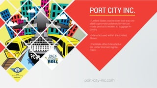 port-city-inc.com
- United States corporation that was cre-
ated to promote patented American
made products related to luggage in-
dustry.
- Manufactured within the United
States .
- Facilitate other Manufactur-
ers under licensed agree-
ment.
PORT CITY INC.
 