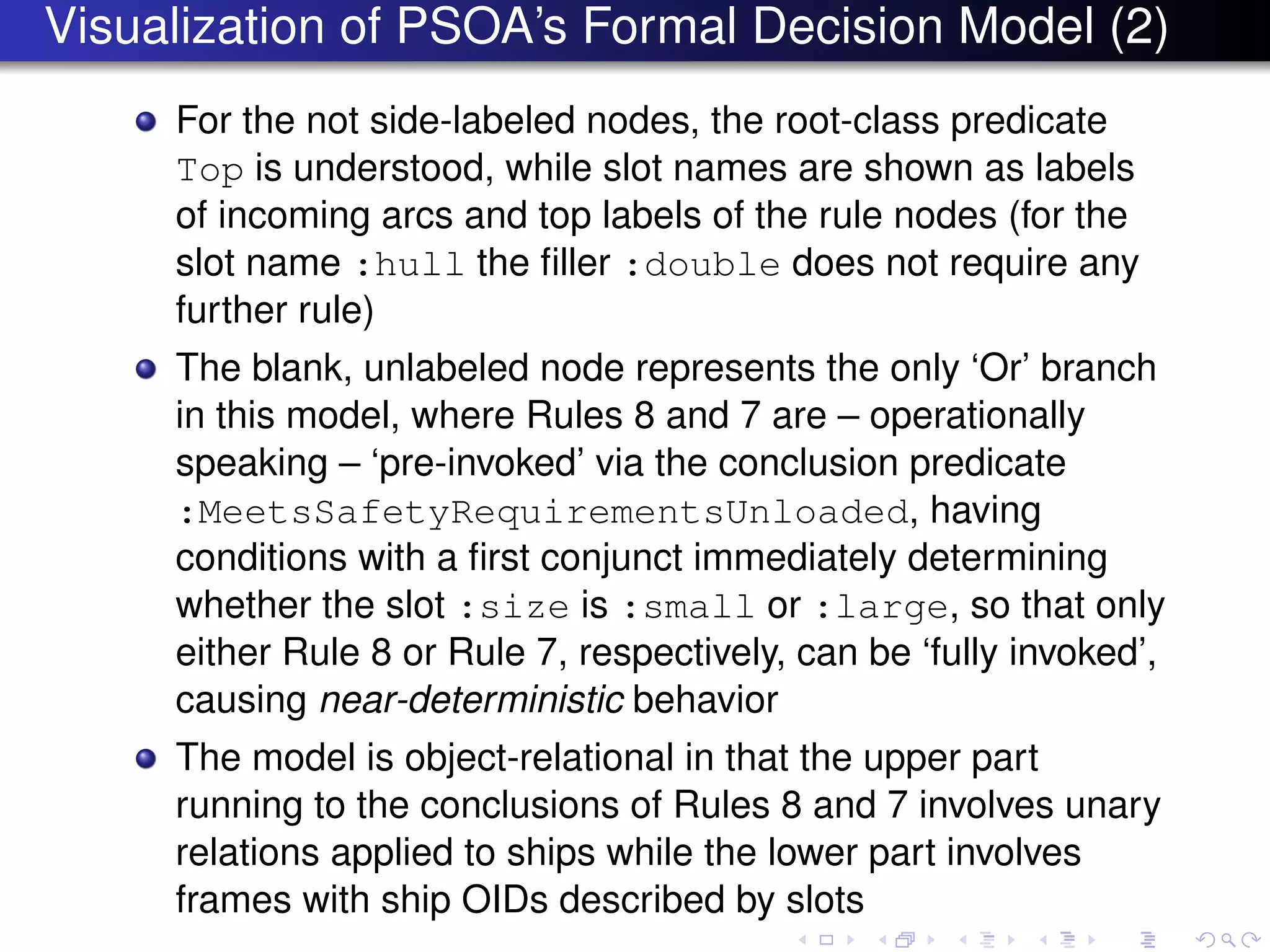 Visualization of PSOA’s Formal Decision Model (2)
For the not side-labeled nodes, the root-class predicate
Top is understood, while slot names are shown as labels
of incoming arcs and top labels of the rule nodes (for the
slot name :hull the ﬁller :double does not require any
further rule)
The blank, unlabeled node represents the only ‘Or’ branch
in this model, where Rules 8 and 7 are – operationally
speaking – ‘pre-invoked’ via the conclusion predicate
:MeetsSafetyRequirementsUnloaded, having
conditions with a ﬁrst conjunct immediately determining
whether the slot :size is :small or :large, so that only
either Rule 8 or Rule 7, respectively, can be ‘fully invoked’,
causing near-deterministic behavior
The model is object-relational in that the upper part
running to the conclusions of Rules 8 and 7 involves unary
relations applied to ships while the lower part involves
frames with ship OIDs described by slots
 