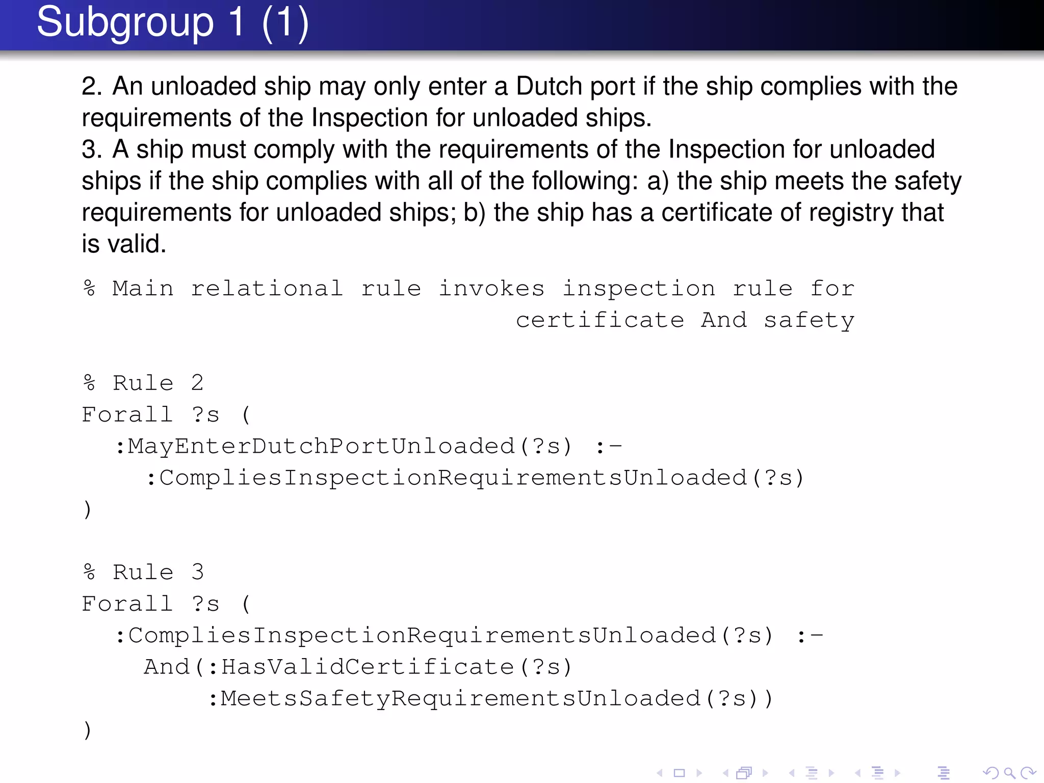 Subgroup 1 (1)
2. An unloaded ship may only enter a Dutch port if the ship complies with the
requirements of the Inspection for unloaded ships.
3. A ship must comply with the requirements of the Inspection for unloaded
ships if the ship complies with all of the following: a) the ship meets the safety
requirements for unloaded ships; b) the ship has a certiﬁcate of registry that
is valid.
% Main relational rule invokes inspection rule for
certificate And safety
% Rule 2
Forall ?s (
:MayEnterDutchPortUnloaded(?s) :-
:CompliesInspectionRequirementsUnloaded(?s)
)
% Rule 3
Forall ?s (
:CompliesInspectionRequirementsUnloaded(?s) :-
And(:HasValidCertificate(?s)
:MeetsSafetyRequirementsUnloaded(?s))
)
 
