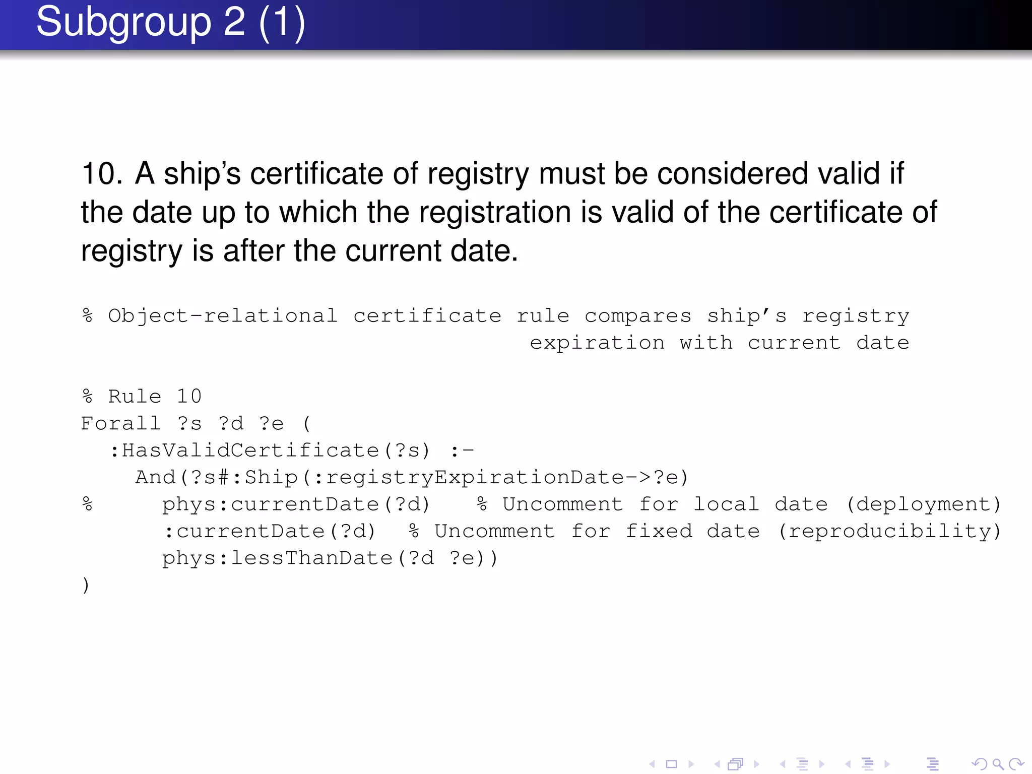 Subgroup 2 (1)
10. A ship’s certiﬁcate of registry must be considered valid if
the date up to which the registration is valid of the certiﬁcate of
registry is after the current date.
% Object-relational certificate rule compares ship’s registry
expiration with current date
% Rule 10
Forall ?s ?d ?e (
:HasValidCertificate(?s) :-
And(?s#:Ship(:registryExpirationDate->?e)
% phys:currentDate(?d) % Uncomment for local date (deployment)
:currentDate(?d) % Uncomment for fixed date (reproducibility)
phys:lessThanDate(?d ?e))
)
 