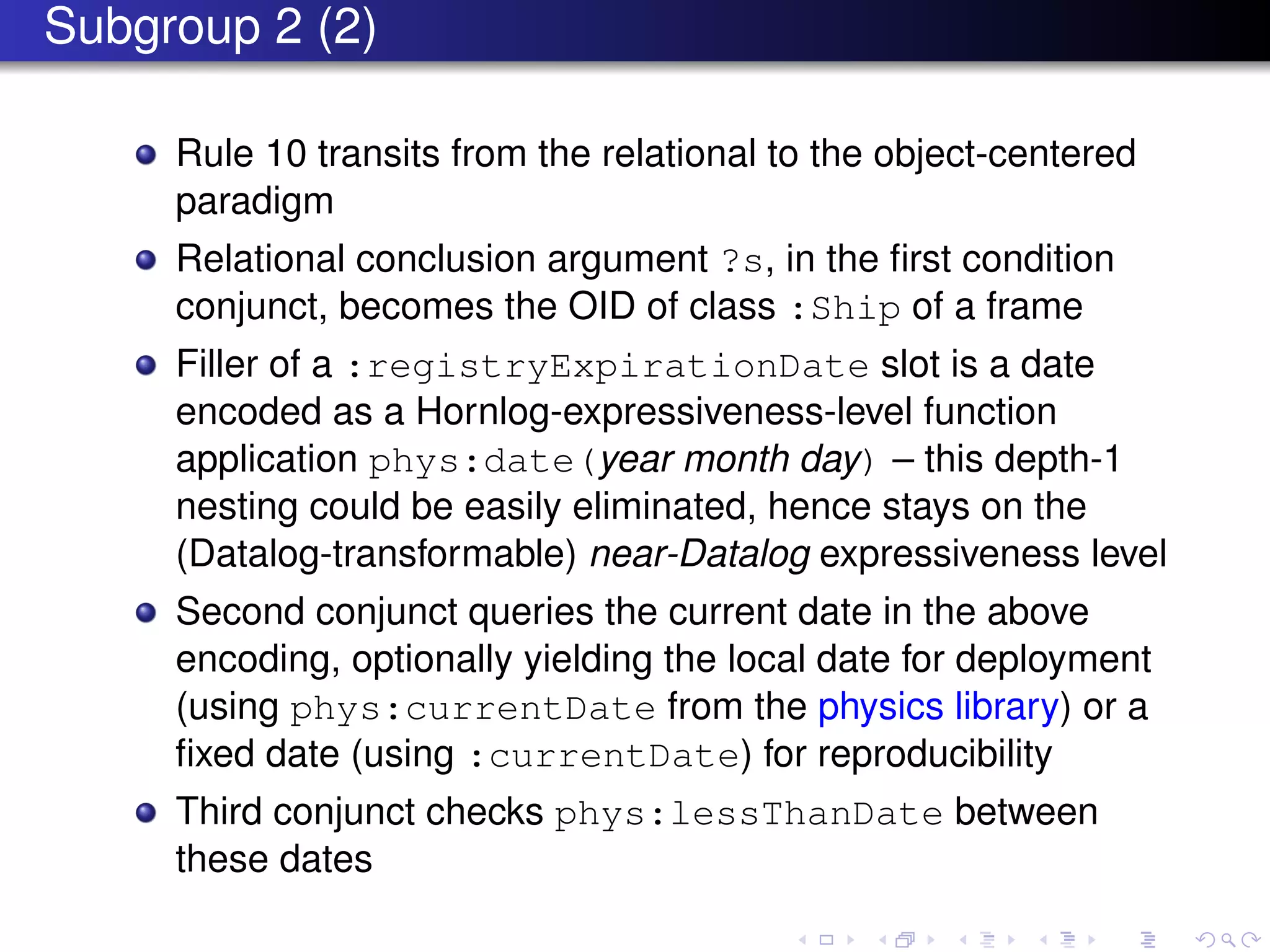 Subgroup 2 (2)
Rule 10 transits from the relational to the object-centered
paradigm
Relational conclusion argument ?s, in the ﬁrst condition
conjunct, becomes the OID of class :Ship of a frame
Filler of a :registryExpirationDate slot is a date
encoded as a Hornlog-expressiveness-level function
application phys:date(year month day) – this depth-1
nesting could be easily eliminated, hence stays on the
(Datalog-transformable) near-Datalog expressiveness level
Second conjunct queries the current date in the above
encoding, optionally yielding the local date for deployment
(using phys:currentDate from the physics library) or a
ﬁxed date (using :currentDate) for reproducibility
Third conjunct checks phys:lessThanDate between
these dates
 