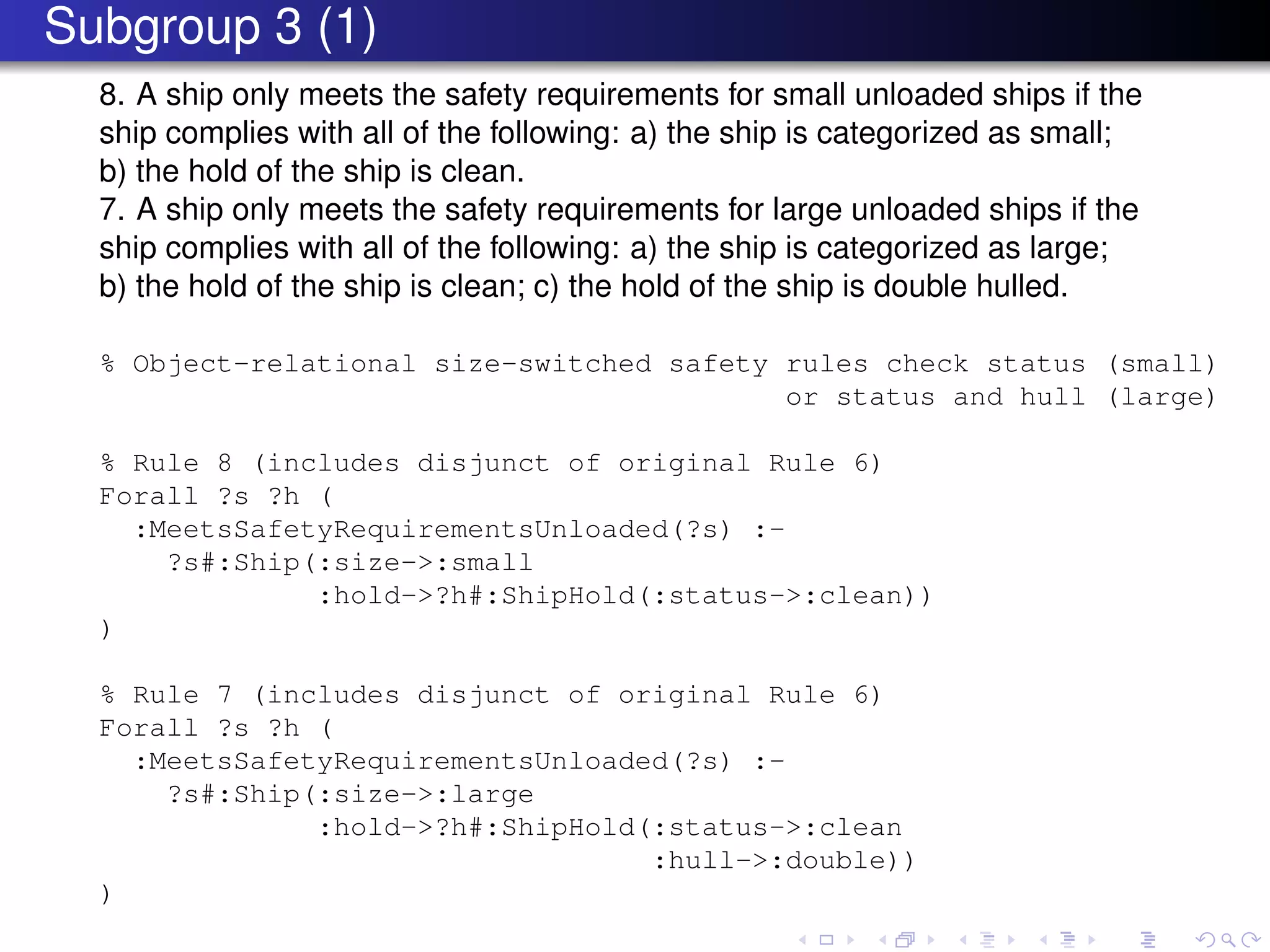 Subgroup 3 (1)
8. A ship only meets the safety requirements for small unloaded ships if the
ship complies with all of the following: a) the ship is categorized as small;
b) the hold of the ship is clean.
7. A ship only meets the safety requirements for large unloaded ships if the
ship complies with all of the following: a) the ship is categorized as large;
b) the hold of the ship is clean; c) the hold of the ship is double hulled.
% Object-relational size-switched safety rules check status (small)
or status and hull (large)
% Rule 8 (includes disjunct of original Rule 6)
Forall ?s ?h (
:MeetsSafetyRequirementsUnloaded(?s) :-
?s#:Ship(:size->:small
:hold->?h#:ShipHold(:status->:clean))
)
% Rule 7 (includes disjunct of original Rule 6)
Forall ?s ?h (
:MeetsSafetyRequirementsUnloaded(?s) :-
?s#:Ship(:size->:large
:hold->?h#:ShipHold(:status->:clean
:hull->:double))
)
 