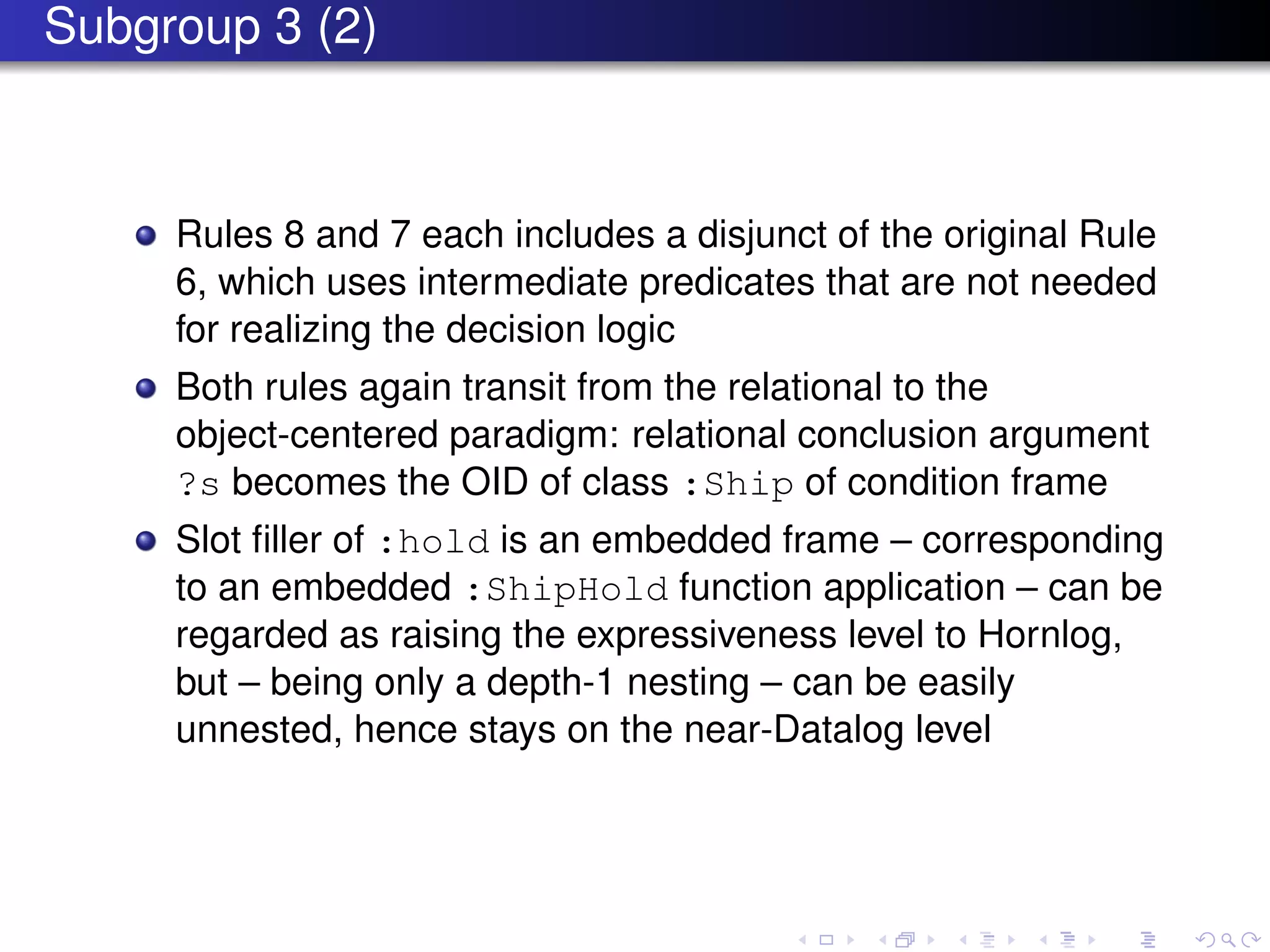 Subgroup 3 (2)
Rules 8 and 7 each includes a disjunct of the original Rule
6, which uses intermediate predicates that are not needed
for realizing the decision logic
Both rules again transit from the relational to the
object-centered paradigm: relational conclusion argument
?s becomes the OID of class :Ship of condition frame
Slot ﬁller of :hold is an embedded frame – corresponding
to an embedded :ShipHold function application – can be
regarded as raising the expressiveness level to Hornlog,
but – being only a depth-1 nesting – can be easily
unnested, hence stays on the near-Datalog level
 