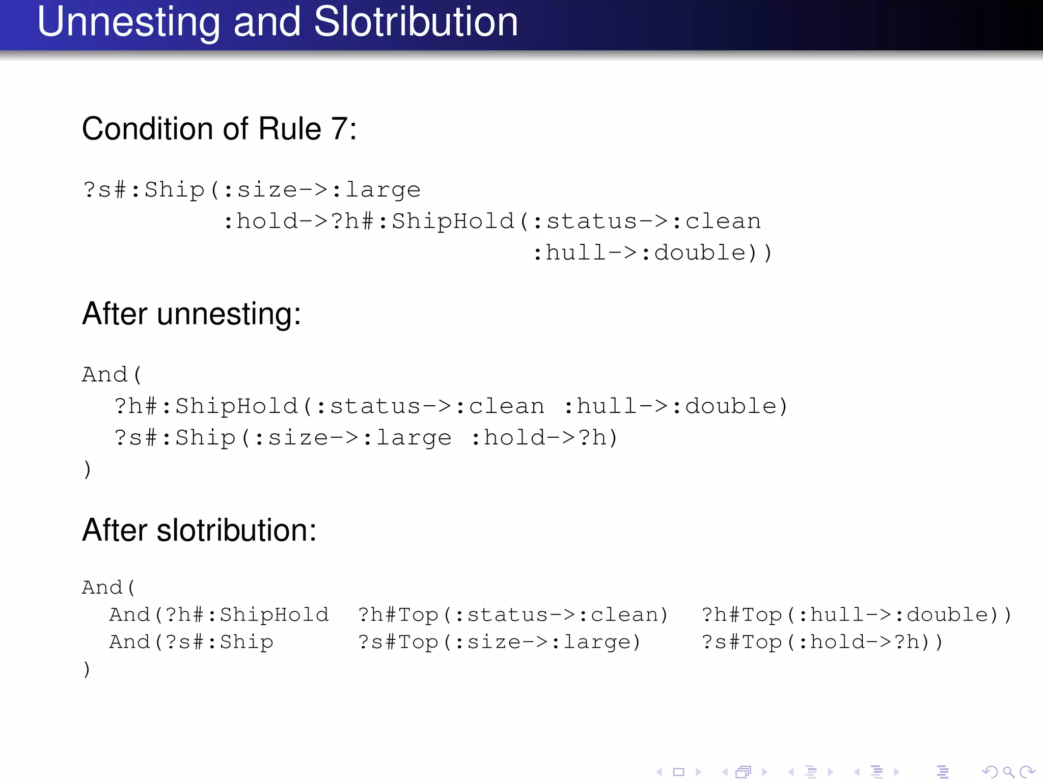 Unnesting and Slotribution
Condition of Rule 7:
?s#:Ship(:size->:large
:hold->?h#:ShipHold(:status->:clean
:hull->:double))
After unnesting:
And(
?h#:ShipHold(:status->:clean :hull->:double)
?s#:Ship(:size->:large :hold->?h)
)
After slotribution:
And(
And(?h#:ShipHold ?h#Top(:status->:clean) ?h#Top(:hull->:double))
And(?s#:Ship ?s#Top(:size->:large) ?s#Top(:hold->?h))
)
 