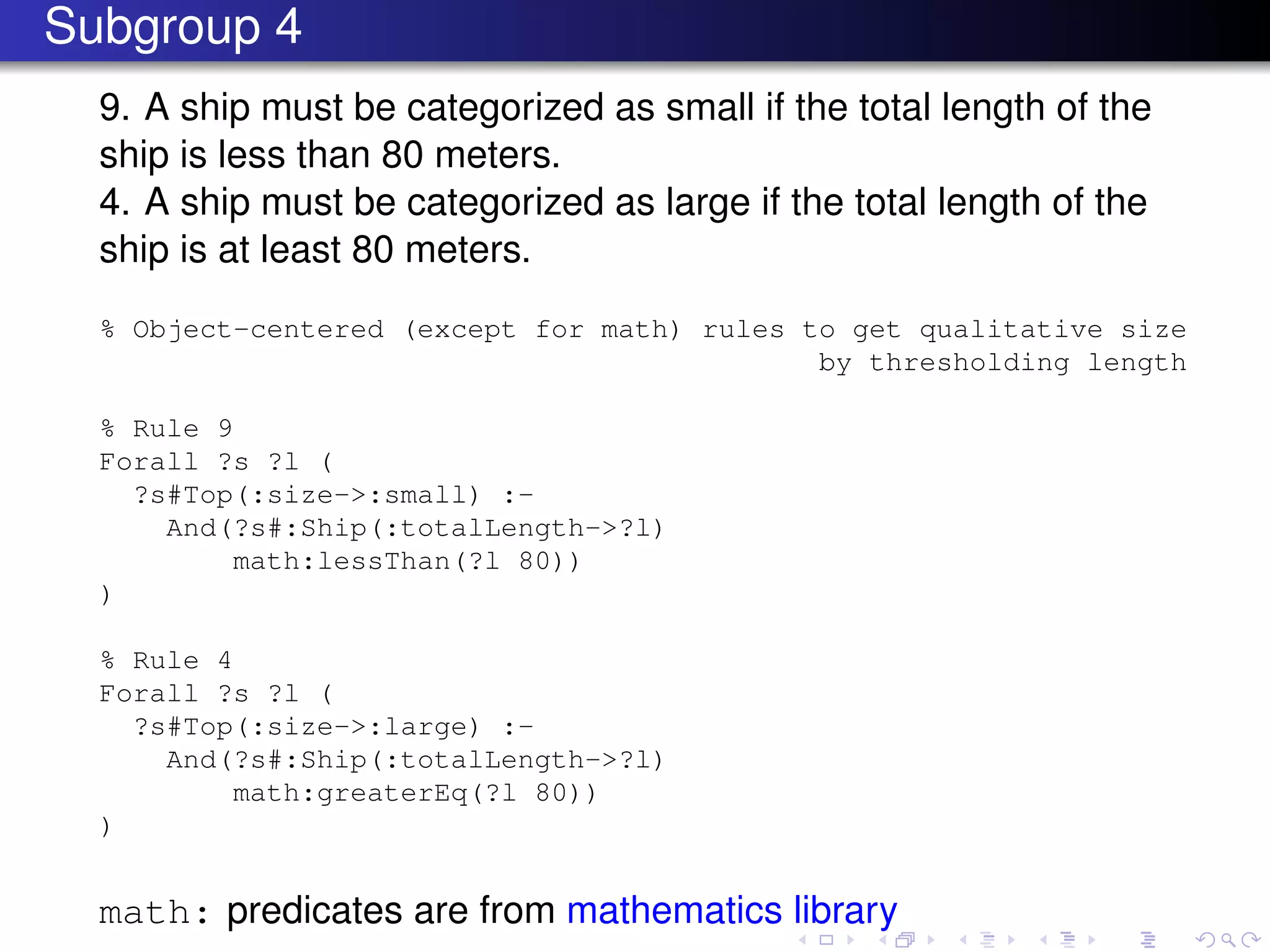Subgroup 4
9. A ship must be categorized as small if the total length of the
ship is less than 80 meters.
4. A ship must be categorized as large if the total length of the
ship is at least 80 meters.
% Object-centered (except for math) rules to get qualitative size
by thresholding length
% Rule 9
Forall ?s ?l (
?s#Top(:size->:small) :-
And(?s#:Ship(:totalLength->?l)
math:lessThan(?l 80))
)
% Rule 4
Forall ?s ?l (
?s#Top(:size->:large) :-
And(?s#:Ship(:totalLength->?l)
math:greaterEq(?l 80))
)
math: predicates are from mathematics library
 