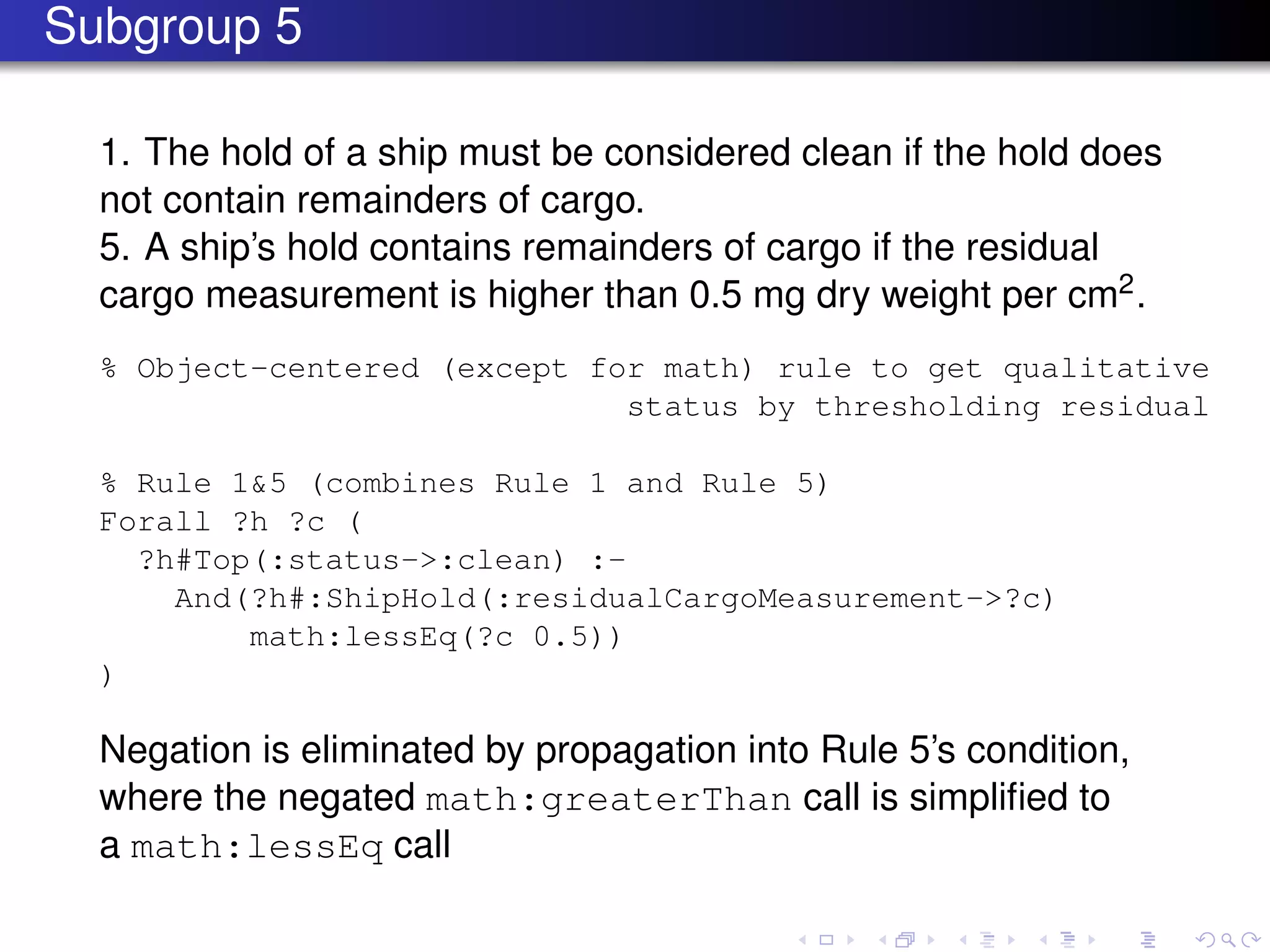 Subgroup 5
1. The hold of a ship must be considered clean if the hold does
not contain remainders of cargo.
5. A ship’s hold contains remainders of cargo if the residual
cargo measurement is higher than 0.5 mg dry weight per cm2.
% Object-centered (except for math) rule to get qualitative
status by thresholding residual
% Rule 1&5 (combines Rule 1 and Rule 5)
Forall ?h ?c (
?h#Top(:status->:clean) :-
And(?h#:ShipHold(:residualCargoMeasurement->?c)
math:lessEq(?c 0.5))
)
Negation is eliminated by propagation into Rule 5’s condition,
where the negated math:greaterThan call is simpliﬁed to
a math:lessEq call
 