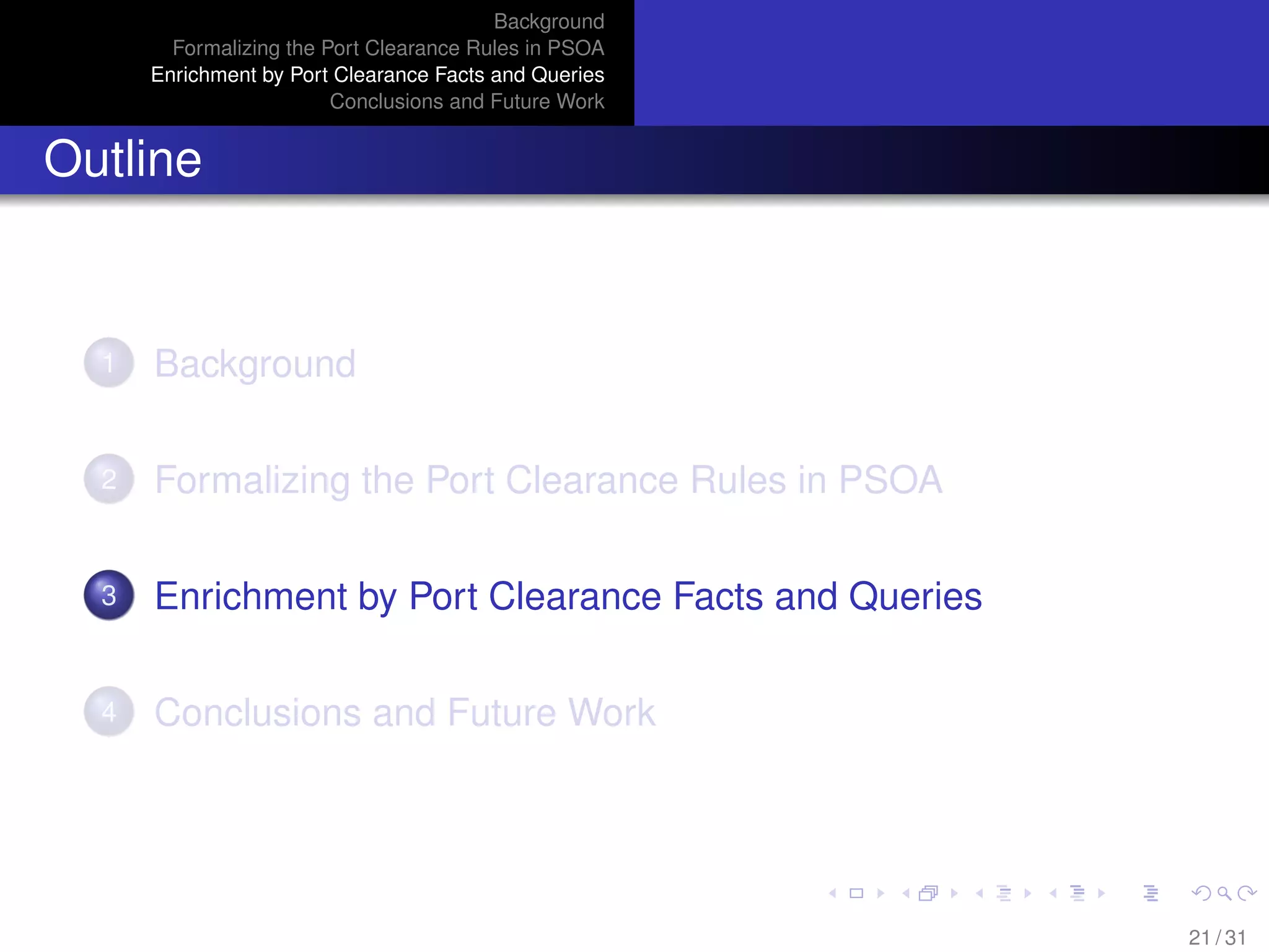 Background
Formalizing the Port Clearance Rules in PSOA
Enrichment by Port Clearance Facts and Queries
Conclusions and Future Work
Outline
1 Background
2 Formalizing the Port Clearance Rules in PSOA
3 Enrichment by Port Clearance Facts and Queries
4 Conclusions and Future Work
21 / 31
 