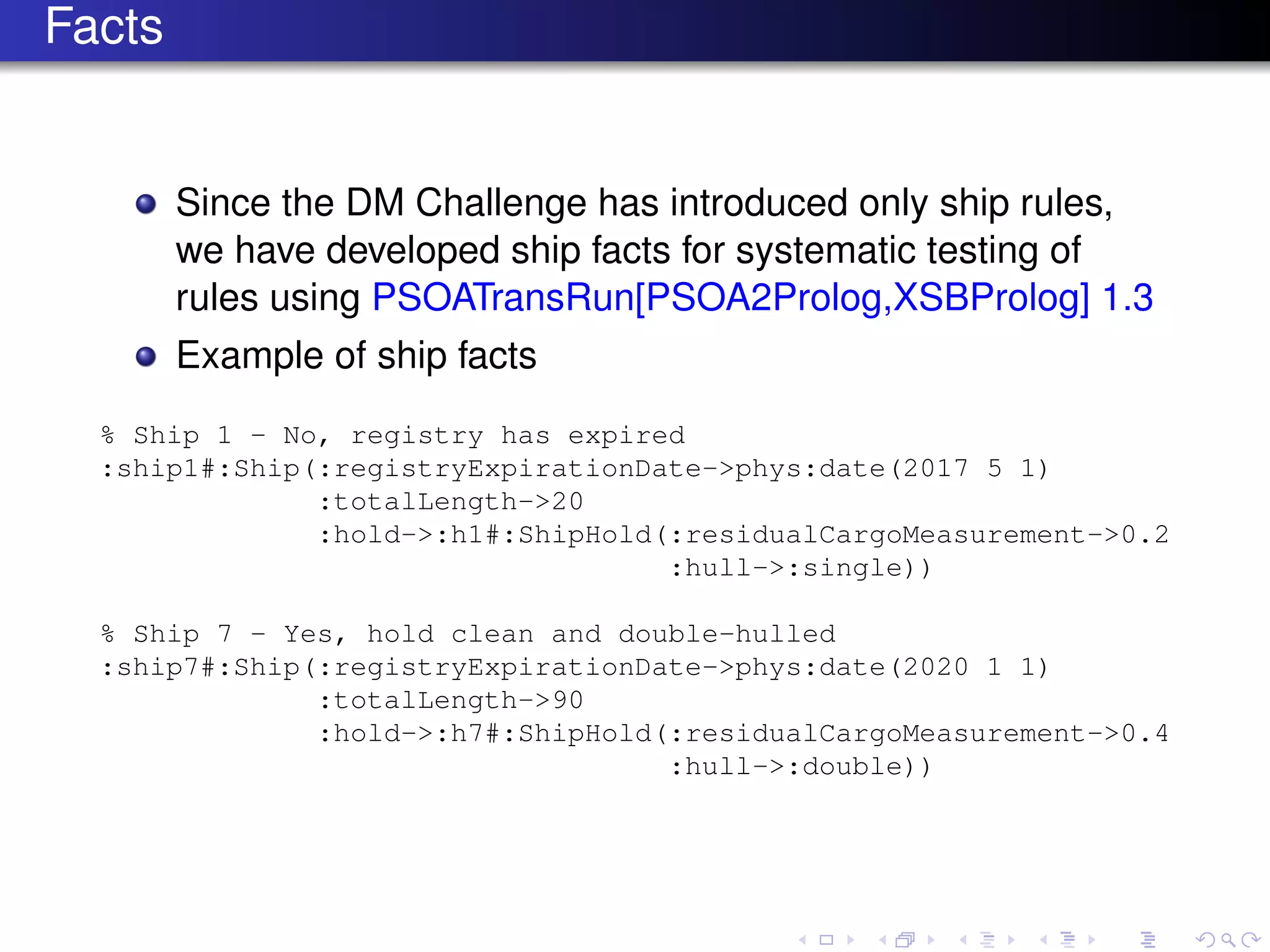Facts
Since the DM Challenge has introduced only ship rules,
we have developed ship facts for systematic testing of
rules using PSOATransRun[PSOA2Prolog,XSBProlog] 1.3
Example of ship facts
% Ship 1 - No, registry has expired
:ship1#:Ship(:registryExpirationDate->phys:date(2017 5 1)
:totalLength->20
:hold->:h1#:ShipHold(:residualCargoMeasurement->0.2
:hull->:single))
% Ship 7 - Yes, hold clean and double-hulled
:ship7#:Ship(:registryExpirationDate->phys:date(2020 1 1)
:totalLength->90
:hold->:h7#:ShipHold(:residualCargoMeasurement->0.4
:hull->:double))
 
