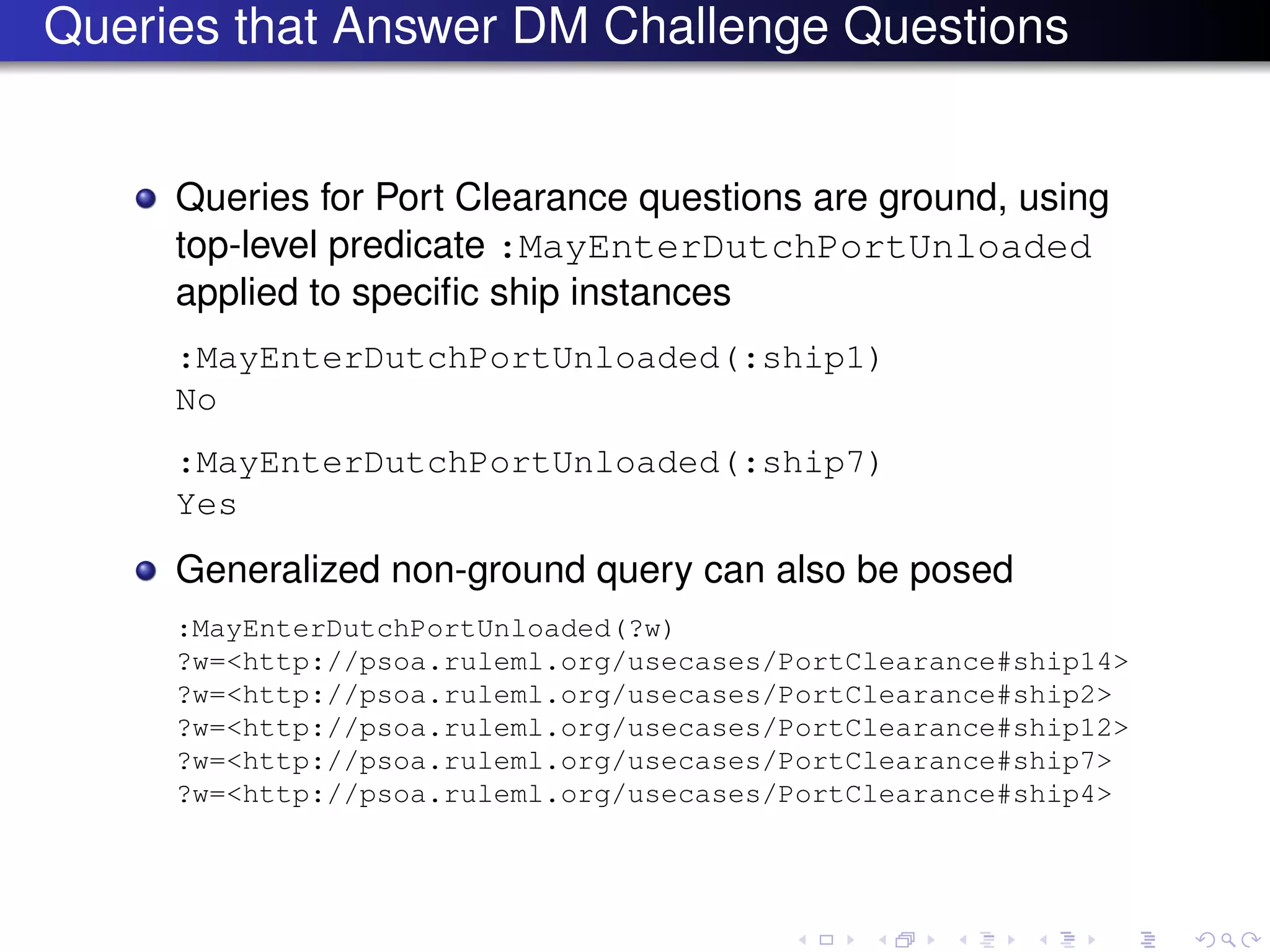 Queries that Answer DM Challenge Questions
Queries for Port Clearance questions are ground, using
top-level predicate :MayEnterDutchPortUnloaded
applied to speciﬁc ship instances
:MayEnterDutchPortUnloaded(:ship1)
No
:MayEnterDutchPortUnloaded(:ship7)
Yes
Generalized non-ground query can also be posed
:MayEnterDutchPortUnloaded(?w)
?w=<http://psoa.ruleml.org/usecases/PortClearance#ship14>
?w=<http://psoa.ruleml.org/usecases/PortClearance#ship2>
?w=<http://psoa.ruleml.org/usecases/PortClearance#ship12>
?w=<http://psoa.ruleml.org/usecases/PortClearance#ship7>
?w=<http://psoa.ruleml.org/usecases/PortClearance#ship4>
 