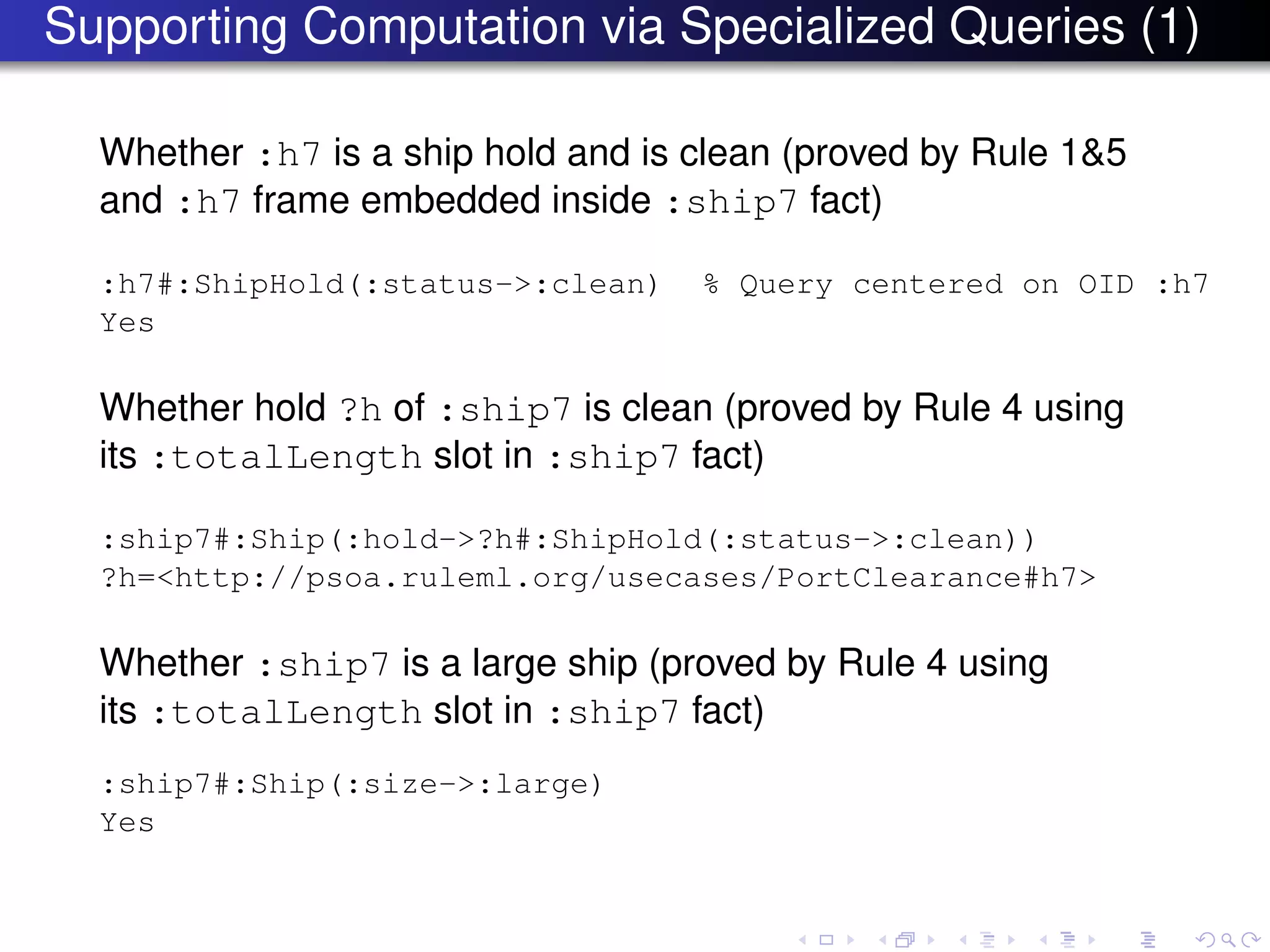 Supporting Computation via Specialized Queries (1)
Whether :h7 is a ship hold and is clean (proved by Rule 1&5
and :h7 frame embedded inside :ship7 fact)
:h7#:ShipHold(:status->:clean) % Query centered on OID :h7
Yes
Whether hold ?h of :ship7 is clean (proved by Rule 4 using
its :totalLength slot in :ship7 fact)
:ship7#:Ship(:hold->?h#:ShipHold(:status->:clean))
?h=<http://psoa.ruleml.org/usecases/PortClearance#h7>
Whether :ship7 is a large ship (proved by Rule 4 using
its :totalLength slot in :ship7 fact)
:ship7#:Ship(:size->:large)
Yes
 