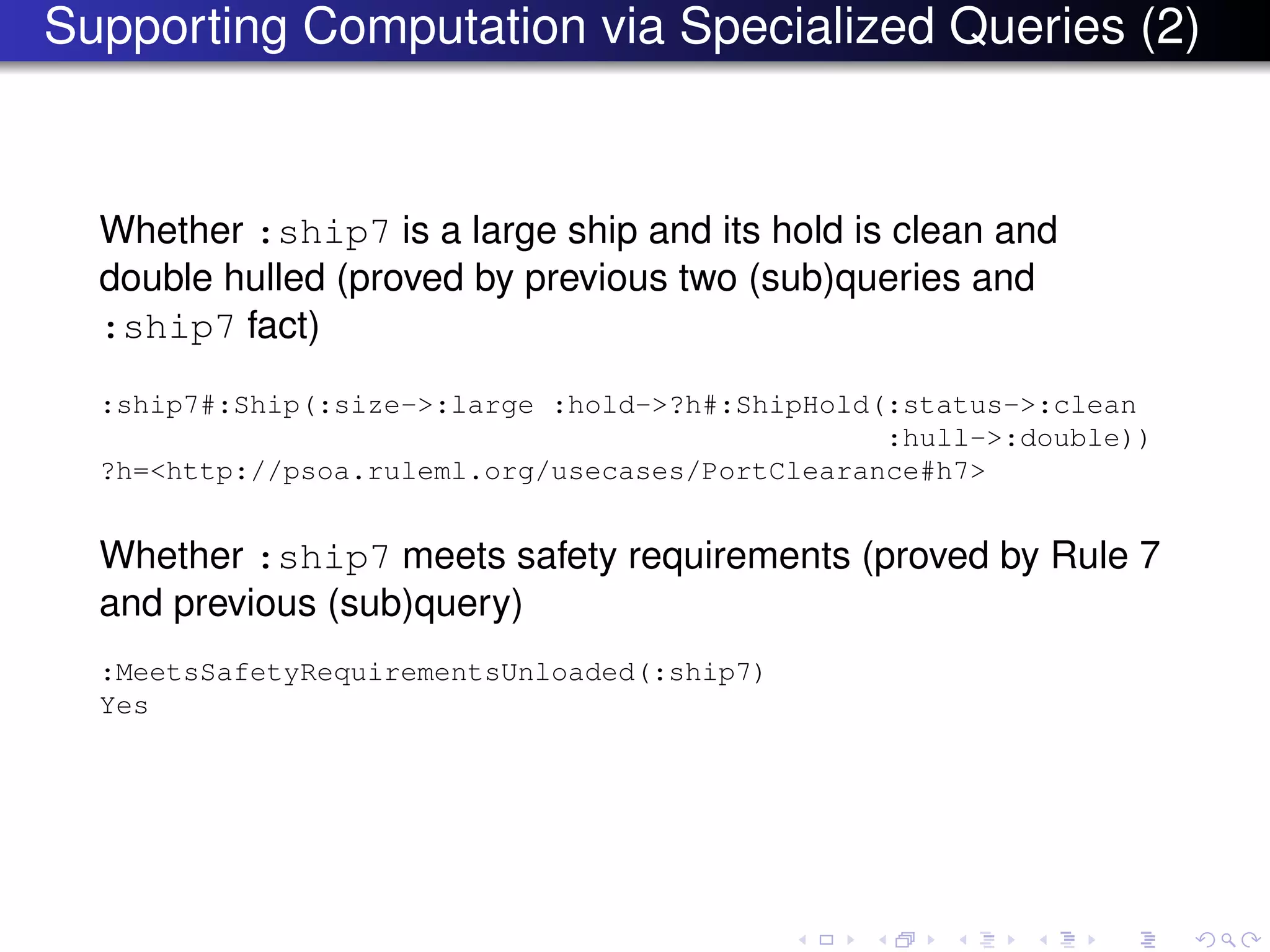 Supporting Computation via Specialized Queries (2)
Whether :ship7 is a large ship and its hold is clean and
double hulled (proved by previous two (sub)queries and
:ship7 fact)
:ship7#:Ship(:size->:large :hold->?h#:ShipHold(:status->:clean
:hull->:double))
?h=<http://psoa.ruleml.org/usecases/PortClearance#h7>
Whether :ship7 meets safety requirements (proved by Rule 7
and previous (sub)query)
:MeetsSafetyRequirementsUnloaded(:ship7)
Yes
 