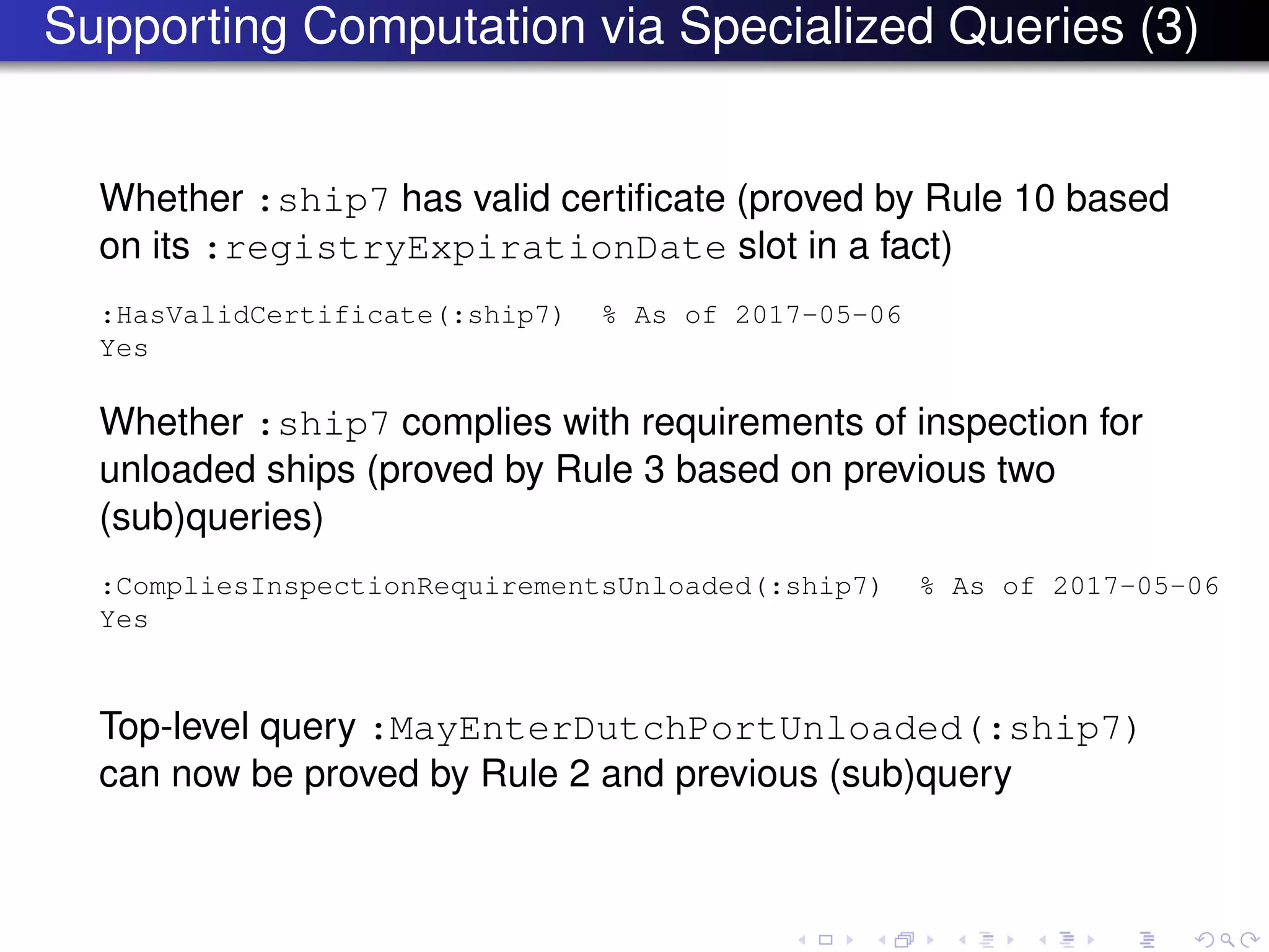 Supporting Computation via Specialized Queries (3)
Whether :ship7 has valid certiﬁcate (proved by Rule 10 based
on its :registryExpirationDate slot in a fact)
:HasValidCertificate(:ship7) % As of 2017-05-06
Yes
Whether :ship7 complies with requirements of inspection for
unloaded ships (proved by Rule 3 based on previous two
(sub)queries)
:CompliesInspectionRequirementsUnloaded(:ship7) % As of 2017-05-06
Yes
Top-level query :MayEnterDutchPortUnloaded(:ship7)
can now be proved by Rule 2 and previous (sub)query
 