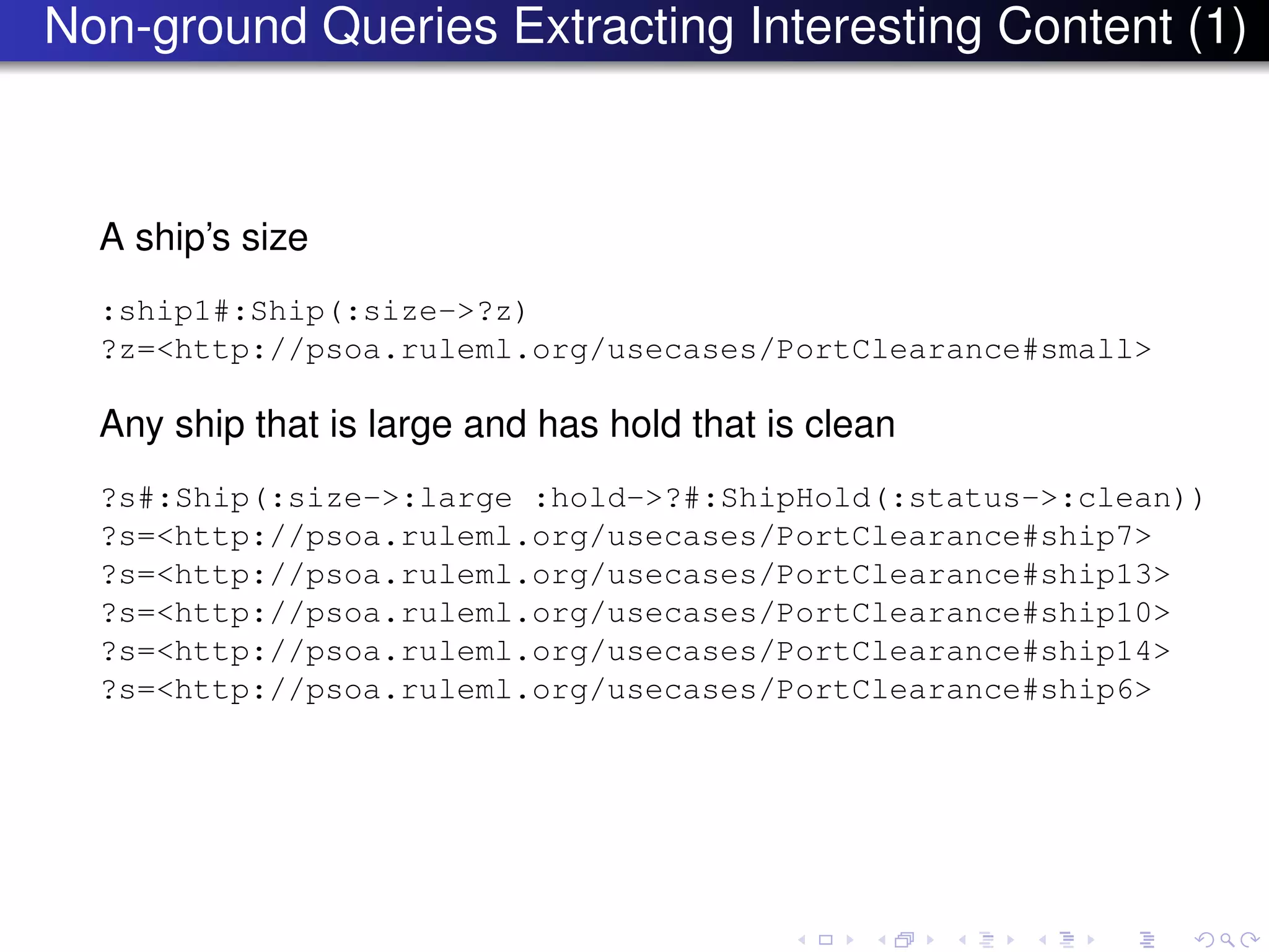 Non-ground Queries Extracting Interesting Content (1)
A ship’s size
:ship1#:Ship(:size->?z)
?z=<http://psoa.ruleml.org/usecases/PortClearance#small>
Any ship that is large and has hold that is clean
?s#:Ship(:size->:large :hold->?#:ShipHold(:status->:clean))
?s=<http://psoa.ruleml.org/usecases/PortClearance#ship7>
?s=<http://psoa.ruleml.org/usecases/PortClearance#ship13>
?s=<http://psoa.ruleml.org/usecases/PortClearance#ship10>
?s=<http://psoa.ruleml.org/usecases/PortClearance#ship14>
?s=<http://psoa.ruleml.org/usecases/PortClearance#ship6>
 