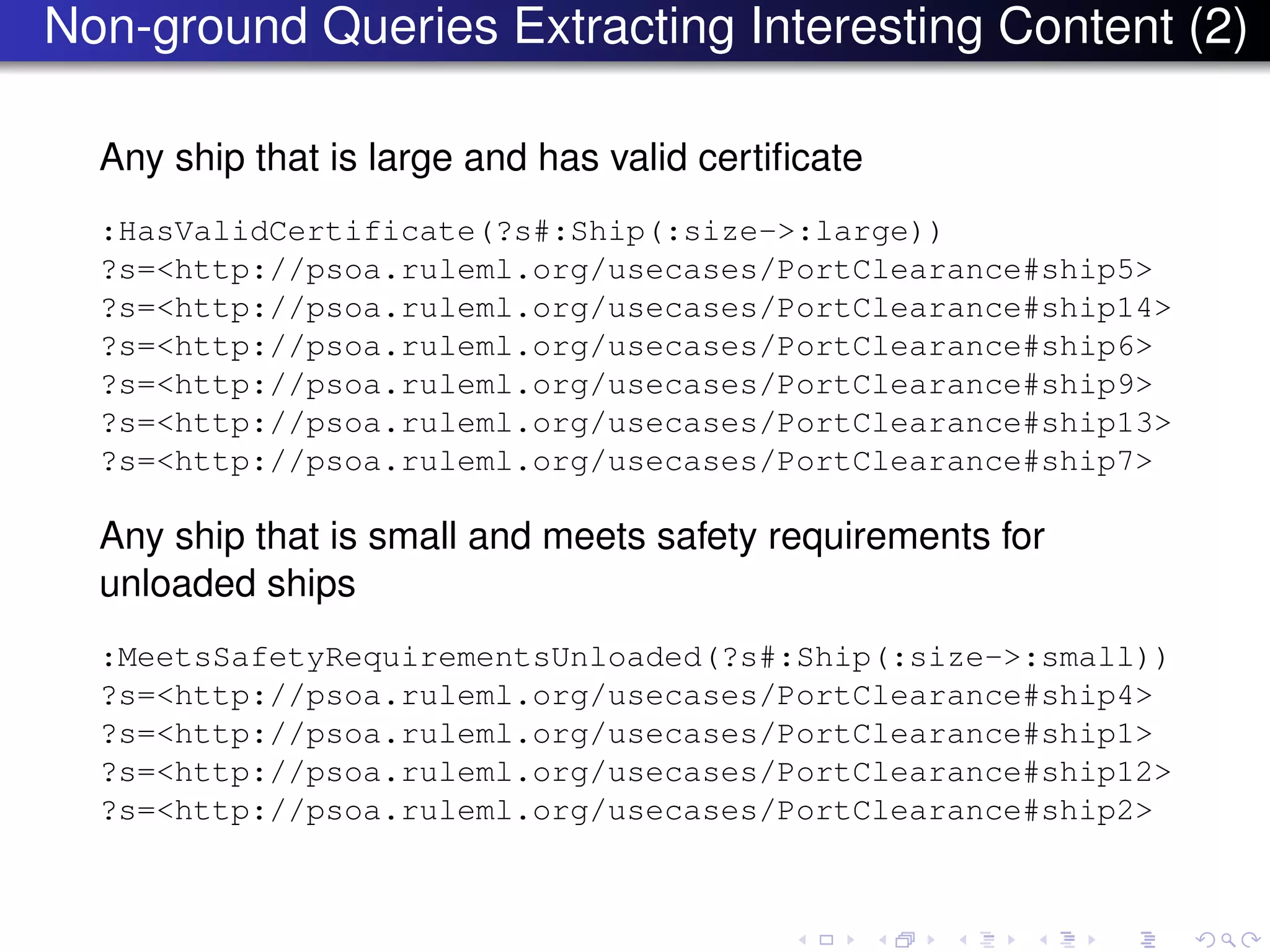 Non-ground Queries Extracting Interesting Content (2)
Any ship that is large and has valid certiﬁcate
:HasValidCertificate(?s#:Ship(:size->:large))
?s=<http://psoa.ruleml.org/usecases/PortClearance#ship5>
?s=<http://psoa.ruleml.org/usecases/PortClearance#ship14>
?s=<http://psoa.ruleml.org/usecases/PortClearance#ship6>
?s=<http://psoa.ruleml.org/usecases/PortClearance#ship9>
?s=<http://psoa.ruleml.org/usecases/PortClearance#ship13>
?s=<http://psoa.ruleml.org/usecases/PortClearance#ship7>
Any ship that is small and meets safety requirements for
unloaded ships
:MeetsSafetyRequirementsUnloaded(?s#:Ship(:size->:small))
?s=<http://psoa.ruleml.org/usecases/PortClearance#ship4>
?s=<http://psoa.ruleml.org/usecases/PortClearance#ship1>
?s=<http://psoa.ruleml.org/usecases/PortClearance#ship12>
?s=<http://psoa.ruleml.org/usecases/PortClearance#ship2>
 