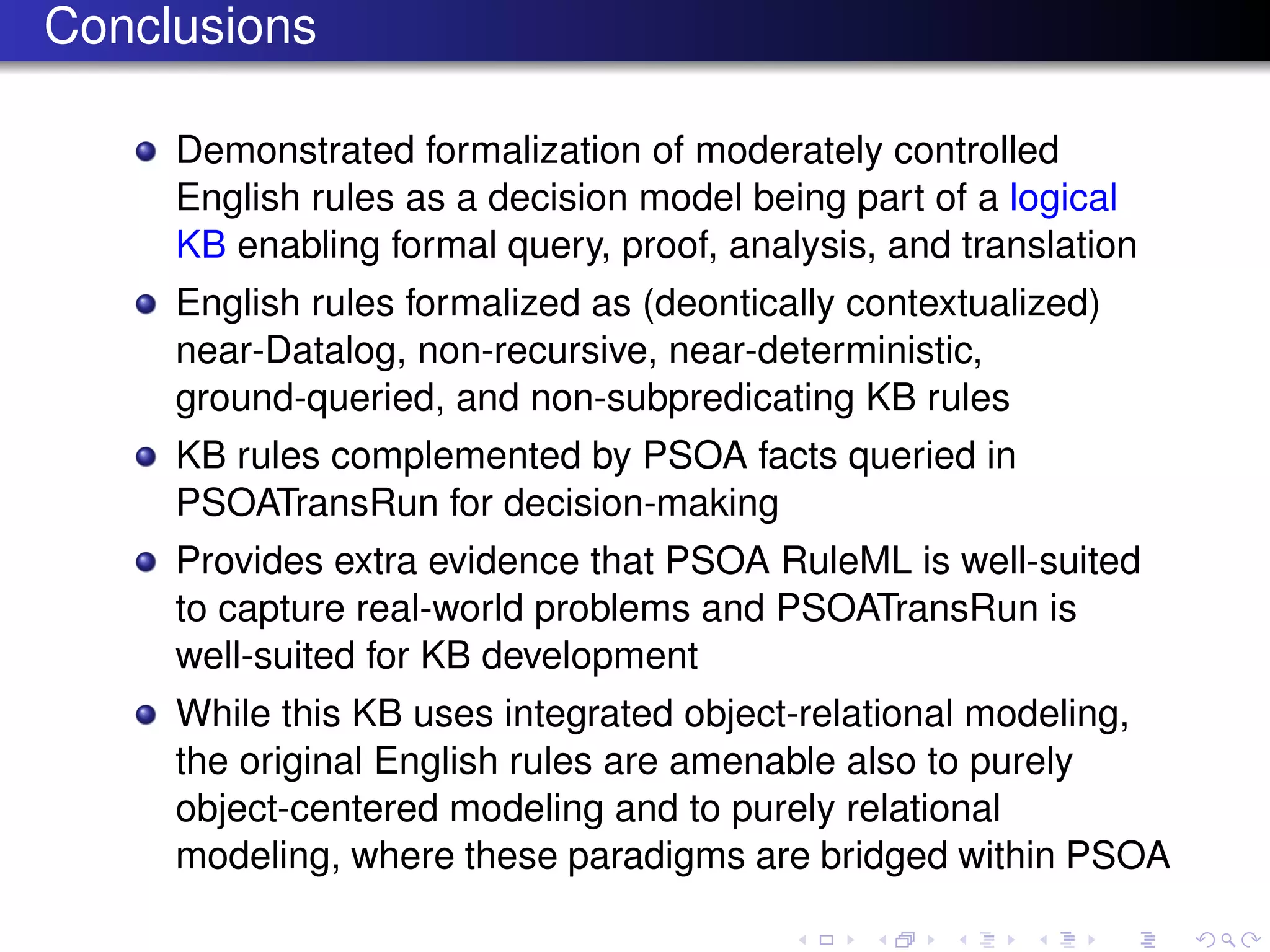 Conclusions
Demonstrated formalization of moderately controlled
English rules as a decision model being part of a logical
KB enabling formal query, proof, analysis, and translation
English rules formalized as (deontically contextualized)
near-Datalog, non-recursive, near-deterministic,
ground-queried, and non-subpredicating KB rules
KB rules complemented by PSOA facts queried in
PSOATransRun for decision-making
Provides extra evidence that PSOA RuleML is well-suited
to capture real-world problems and PSOATransRun is
well-suited for KB development
While this KB uses integrated object-relational modeling,
the original English rules are amenable also to purely
object-centered modeling and to purely relational
modeling, where these paradigms are bridged within PSOA
 