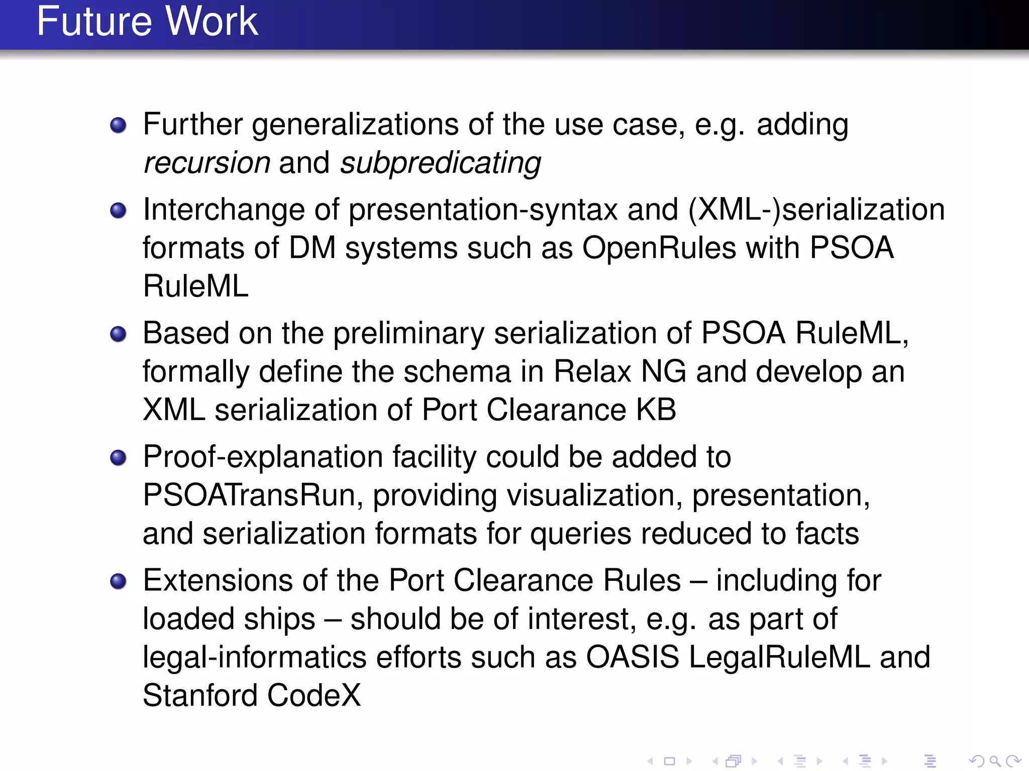 Future Work
Further generalizations of the use case, e.g. adding
recursion and subpredicating
Interchange of presentation-syntax and (XML-)serialization
formats of DM systems such as OpenRules with PSOA
RuleML
Based on the preliminary serialization of PSOA RuleML,
formally deﬁne the schema in Relax NG and develop an
XML serialization of Port Clearance KB
Proof-explanation facility could be added to
PSOATransRun, providing visualization, presentation,
and serialization formats for queries reduced to facts
Extensions of the Port Clearance Rules – including for
loaded ships – should be of interest, e.g. as part of
legal-informatics efforts such as OASIS LegalRuleML and
Stanford CodeX
 
