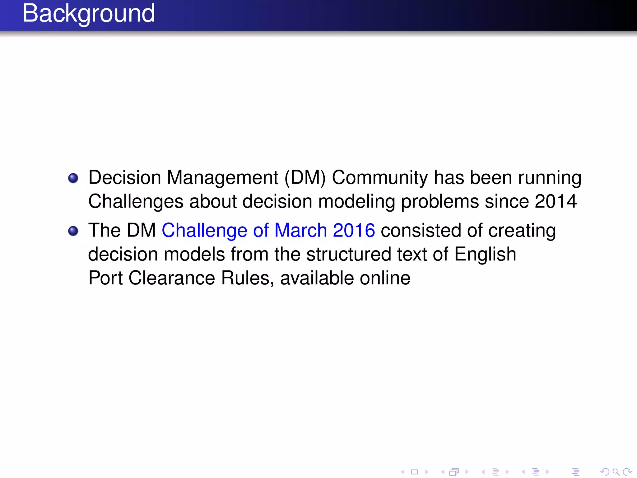 Background
Decision Management (DM) Community has been running
Challenges about decision modeling problems since 2014
The DM Challenge of March 2016 consisted of creating
decision models from the structured text of English
Port Clearance Rules, available online
 