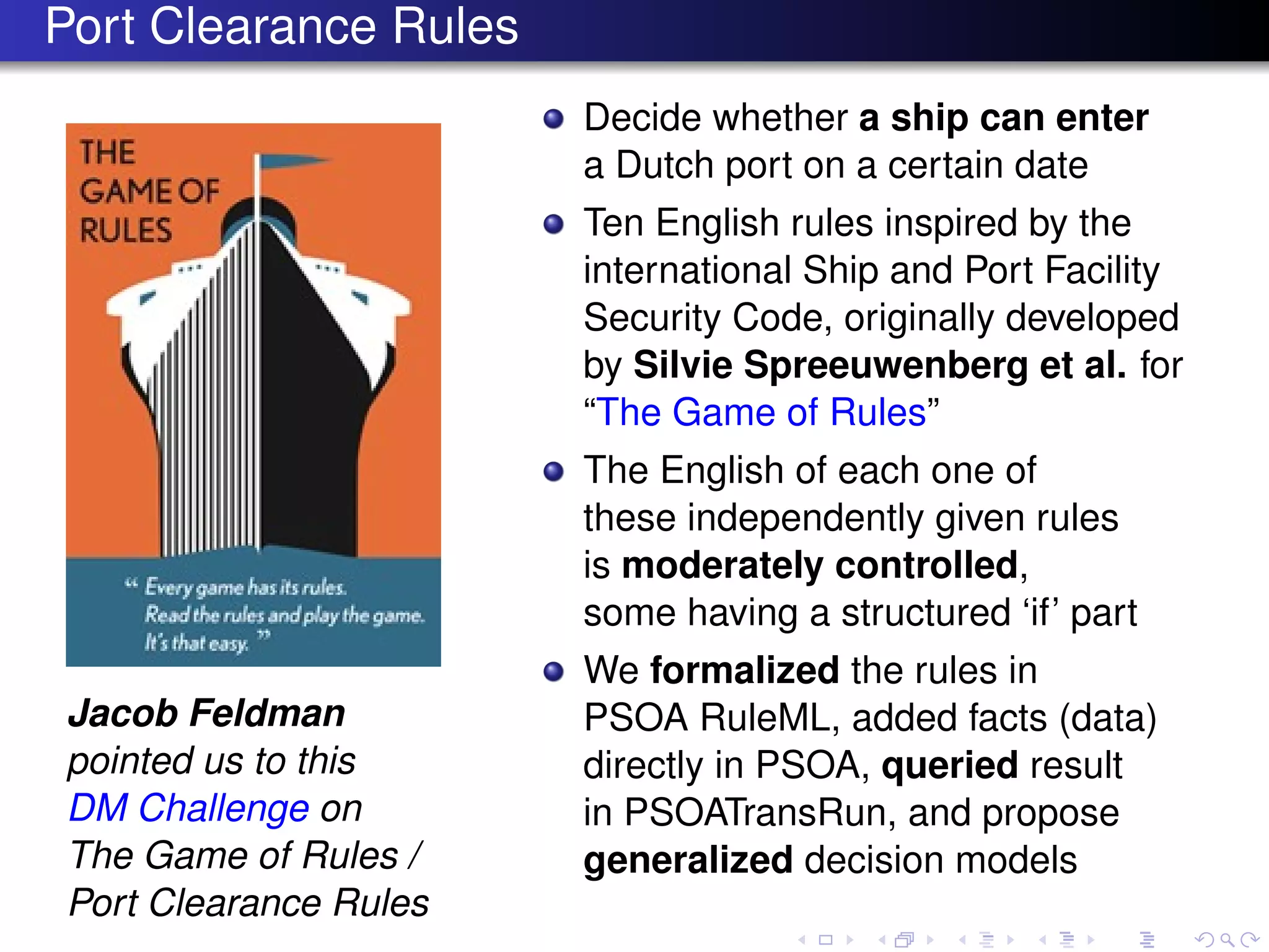 Port Clearance Rules
Jacob Feldman
pointed us to this
DM Challenge on
The Game of Rules /
Port Clearance Rules
Decide whether a ship can enter
a Dutch port on a certain date
Ten English rules inspired by the
international Ship and Port Facility
Security Code, originally developed
by Silvie Spreeuwenberg et al. for
“The Game of Rules”
The English of each one of
these independently given rules
is moderately controlled,
some having a structured ‘if’ part
We formalized the rules in
PSOA RuleML, added facts (data)
directly in PSOA, queried result
in PSOATransRun, and propose
generalized decision models
 