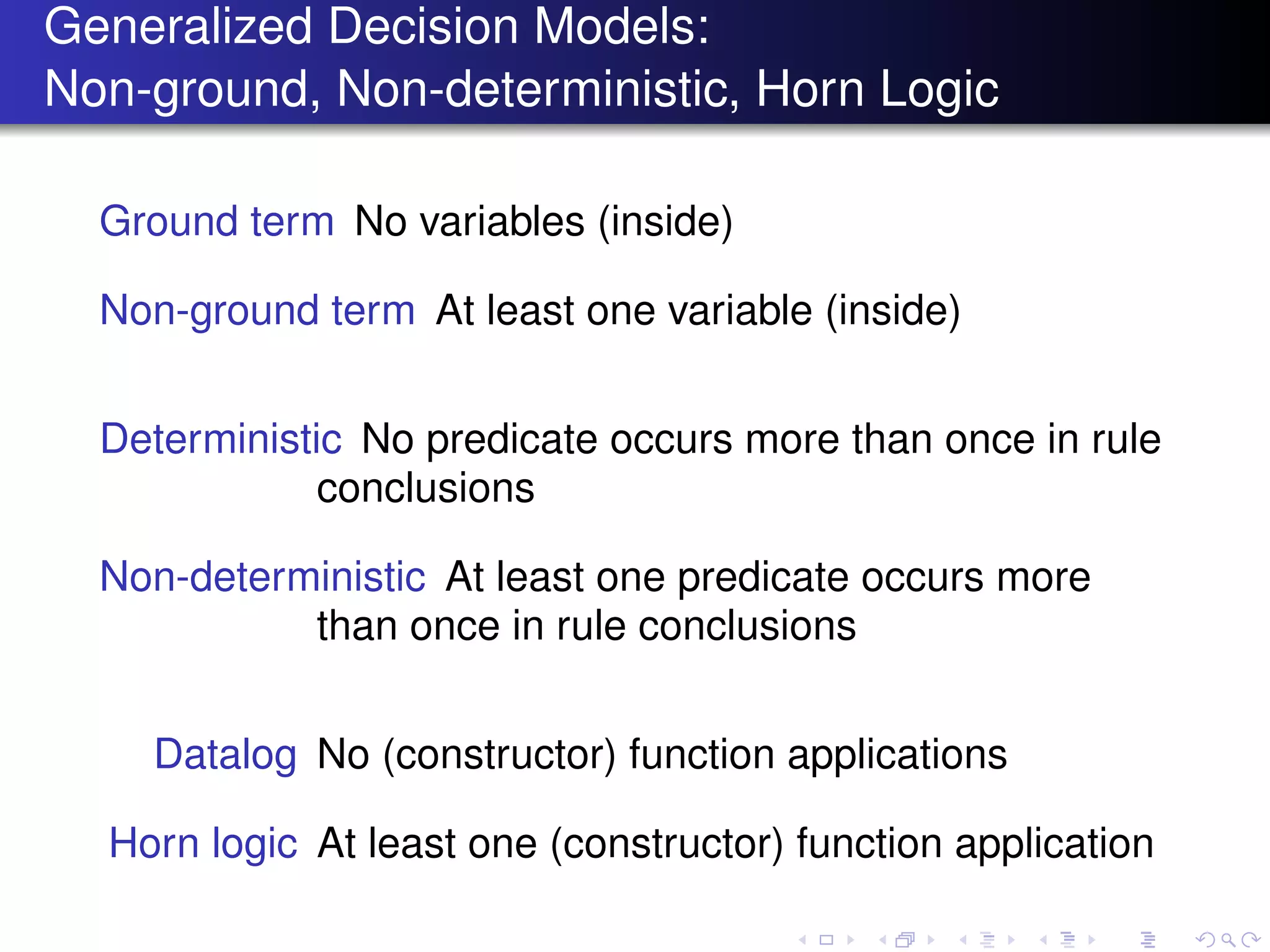 Generalized Decision Models:
Non-ground, Non-deterministic, Horn Logic
Ground term No variables (inside)
Non-ground term At least one variable (inside)
Deterministic No predicate occurs more than once in rule
conclusions
Non-deterministic At least one predicate occurs more
than once in rule conclusions
Datalog No (constructor) function applications
Horn logic At least one (constructor) function application
 