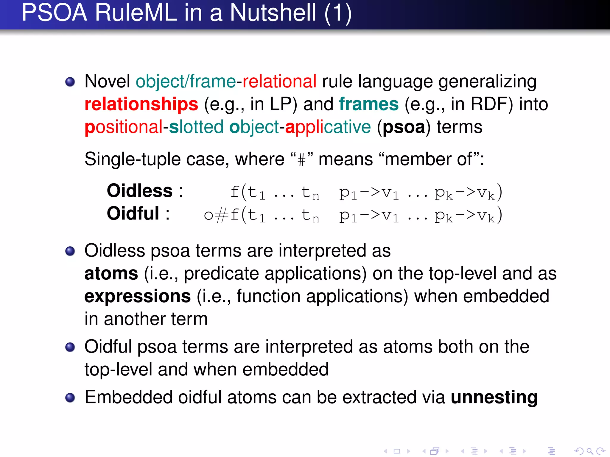 PSOA RuleML in a Nutshell (1)
Novel object/frame-relational rule language generalizing
relationships (e.g., in LP) and frames (e.g., in RDF) into
positional-slotted object-applicative (psoa) terms
Single-tuple case, where “#” means “member of”:
Oidless : f(t1 . . . tn p1->v1 . . . pk->vk)
Oidful : o#f(t1 . . . tn p1->v1 . . . pk->vk)
Oidless psoa terms are interpreted as
atoms (i.e., predicate applications) on the top-level and as
expressions (i.e., function applications) when embedded
in another term
Oidful psoa terms are interpreted as atoms both on the
top-level and when embedded
Embedded oidful atoms can be extracted via unnesting
 