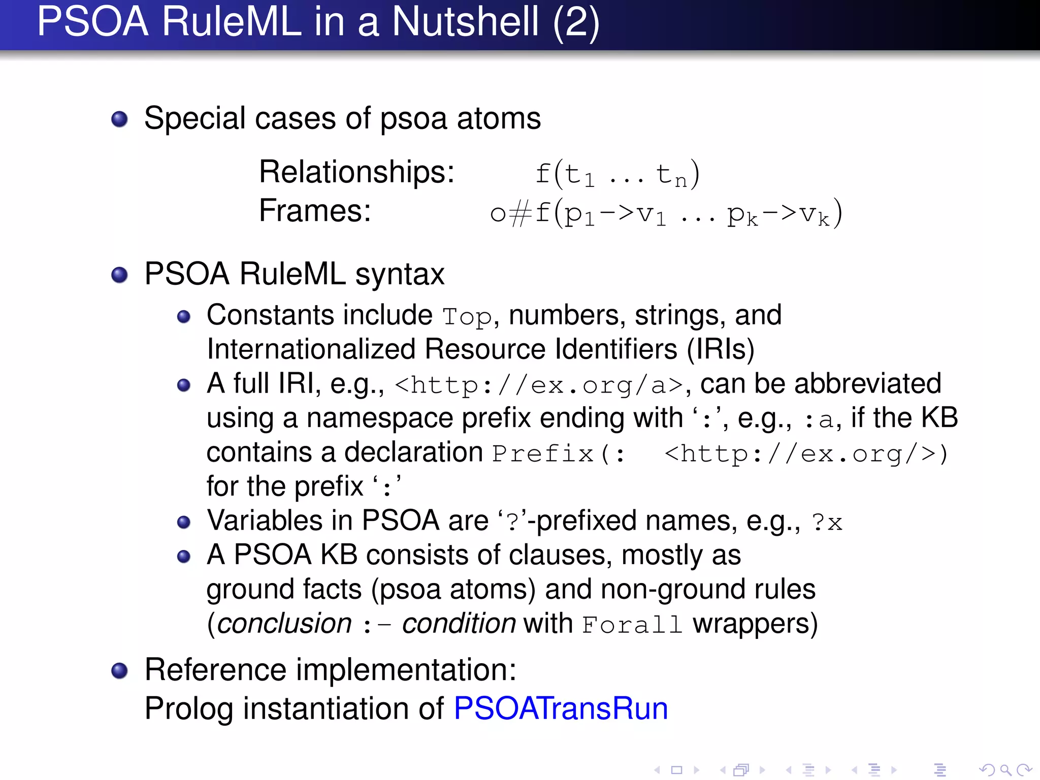 PSOA RuleML in a Nutshell (2)
Special cases of psoa atoms
Relationships: f(t1 . . . tn)
Frames: o#f(p1->v1 . . . pk->vk)
PSOA RuleML syntax
Constants include Top, numbers, strings, and
Internationalized Resource Identiﬁers (IRIs)
A full IRI, e.g., <http://ex.org/a>, can be abbreviated
using a namespace preﬁx ending with ‘:’, e.g., :a, if the KB
contains a declaration Prefix(: <http://ex.org/>)
for the preﬁx ‘:’
Variables in PSOA are ‘?’-preﬁxed names, e.g., ?x
A PSOA KB consists of clauses, mostly as
ground facts (psoa atoms) and non-ground rules
(conclusion :- condition with Forall wrappers)
Reference implementation:
Prolog instantiation of PSOATransRun
 