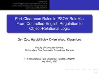 Background
Formalizing the Port Clearance Rules in PSOA
Enrichment by Port Clearance Facts and Queries
Conclusions and Future Work
Port Clearance Rules in PSOA RuleML:
From Controlled-English Regulation to
Object-Relational Logic
Gen Zou, Harold Boley, Dylan Wood, Kieran Lea
Faculty of Computer Science,
University of New Brunswick, Fredericton, Canada
11th International Rule Challenge, RuleML+RR 2017
July 12-15, 2017
1 / 31
 